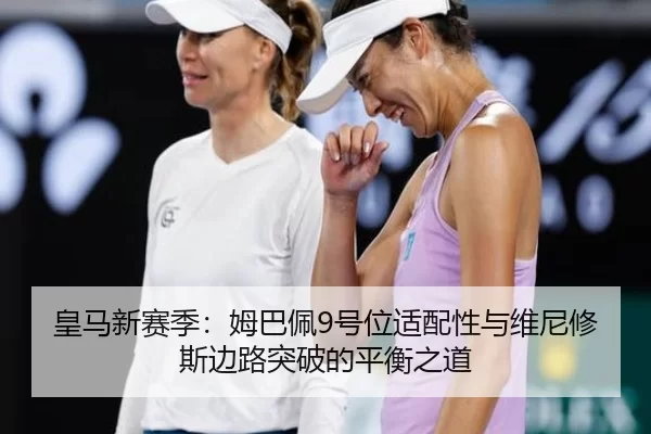 皇马新赛季：姆巴佩9号位适配性与维尼修斯边路突破的平衡之道