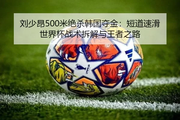 刘少昂500米绝杀韩国夺金：短道速滑世界杯战术拆解与王者之路