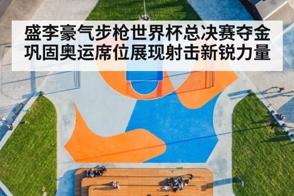 盛李豪气步枪世界杯总决赛夺金巩固奥运席位展现射击新锐力量