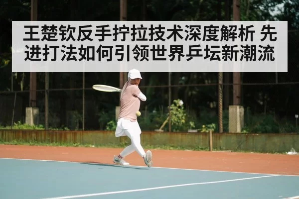 王楚钦反手拧拉技术深度解析 先进打法如何引领世界乒坛新潮流