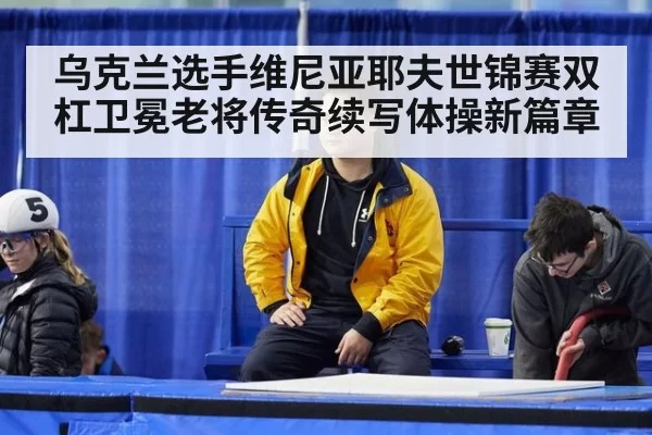 乌克兰选手维尼亚耶夫世锦赛双杠卫冕老将传奇续写体操新篇章